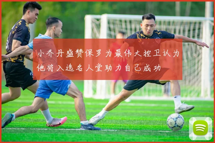 小乔丹盛赞保罗为最伟大控卫认为他将入选名人堂助力自己成功