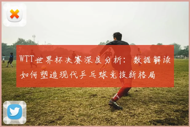 WTT世界杯决赛深度分析:数据解读如何塑造现代乒乓球竞技新格局