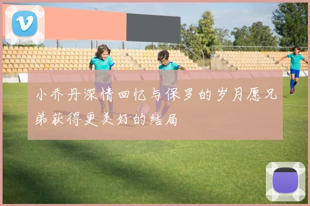 小乔丹深情回忆与保罗的岁月愿兄弟获得更美好的结局