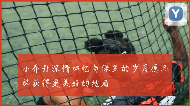 小乔丹深情回忆与保罗的岁月愿兄弟获得更美好的结局
