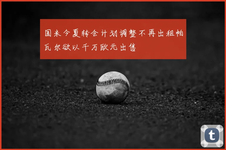 国米今夏转会计划调整不再出租帕瓦尔欲以千万欧元出售