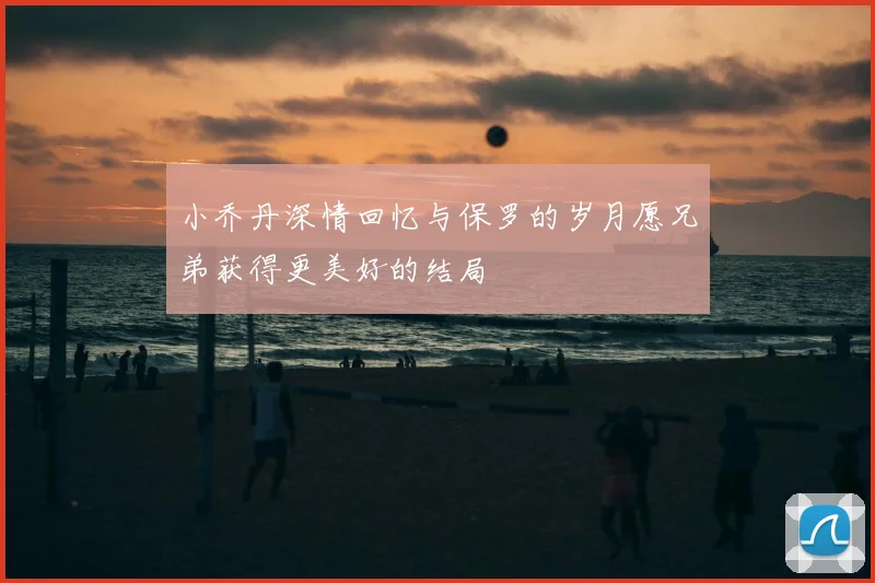 小乔丹深情回忆与保罗的岁月愿兄弟获得更美好的结局