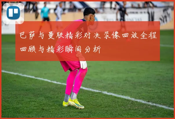 巴萨与曼联精彩对决录像回放全程回顾与精彩瞬间分析