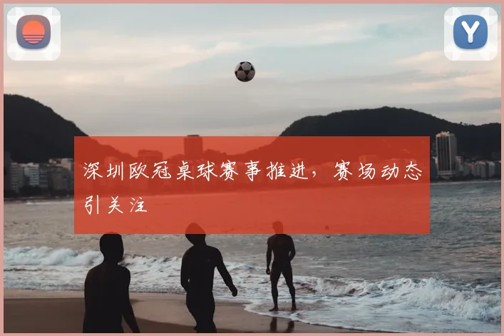 深圳欧冠桌球赛事推进,赛场动态引关注