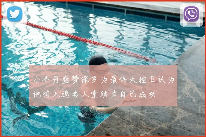 小乔丹盛赞保罗为最伟大控卫认为他将入选名人堂助力自己成功