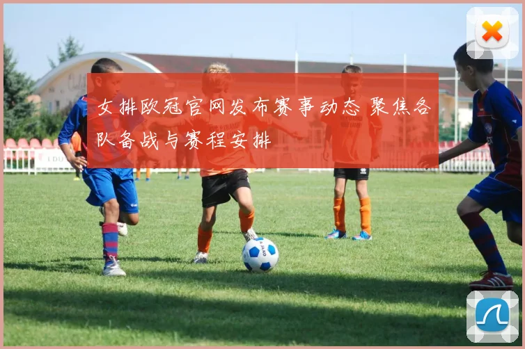 女排欧冠官网发布赛事动态 聚焦各队备战与赛程安排