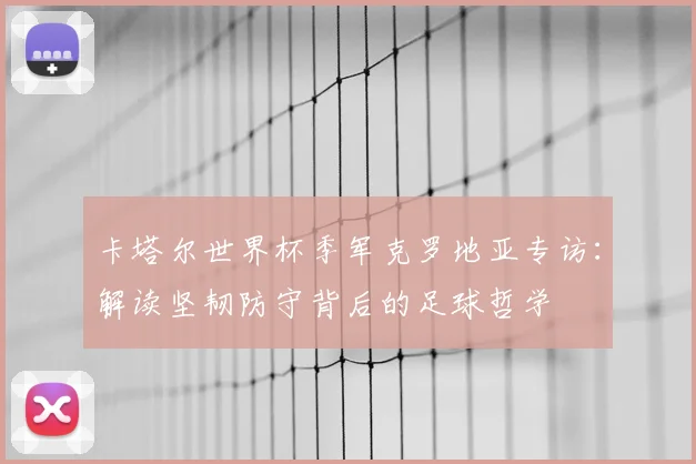 卡塔尔世界杯季军克罗地亚专访:解读坚韧防守背后的足球哲学