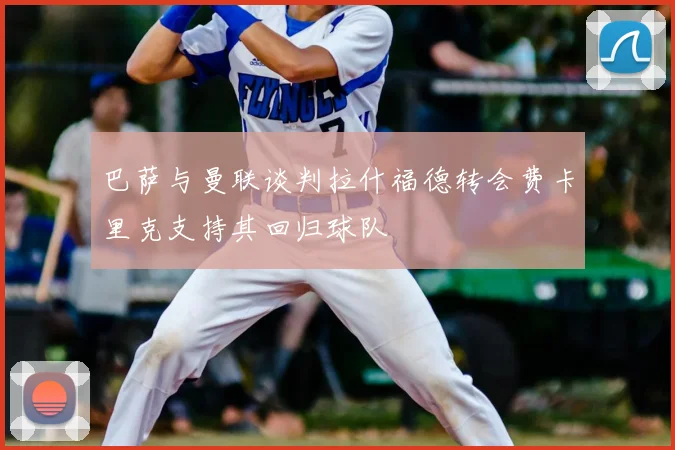 巴萨与曼联谈判拉什福德转会费卡里克支持其回归球队