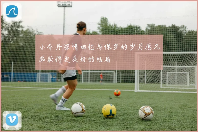 小乔丹深情回忆与保罗的岁月愿兄弟获得更美好的结局