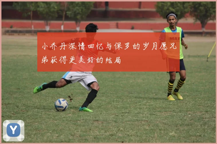 小乔丹深情回忆与保罗的岁月愿兄弟获得更美好的结局