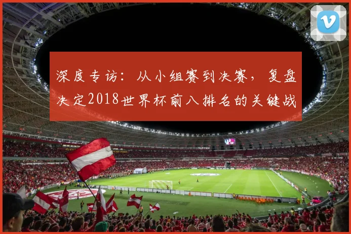 深度专访：从小组赛到决赛，复盘决定2018世界杯前八排名的关键战役