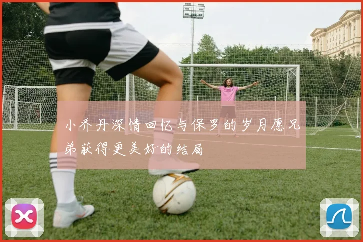 小乔丹深情回忆与保罗的岁月愿兄弟获得更美好的结局