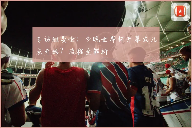 专访组委会：今晚世界杯开幕式几点开始？流程全解析