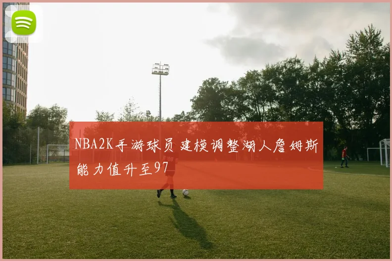 NBA2K手游球员建模调整湖人詹姆斯能力值升至97