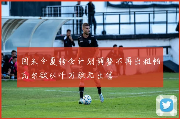 国米今夏转会计划调整不再出租帕瓦尔欲以千万欧元出售