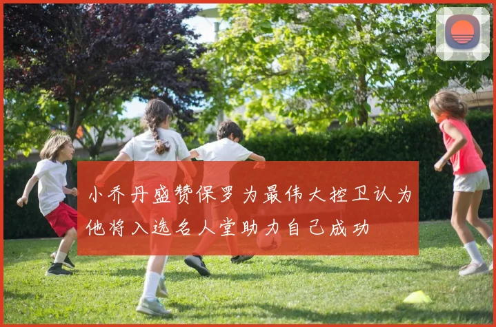 小乔丹盛赞保罗为最伟大控卫认为他将入选名人堂助力自己成功