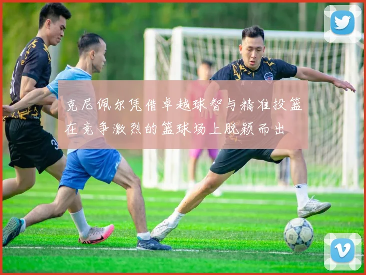 克尼佩尔凭借卓越球智与精准投篮在竞争激烈的篮球场上脱颖而出