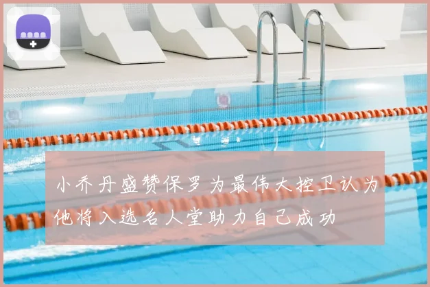 小乔丹盛赞保罗为最伟大控卫认为他将入选名人堂助力自己成功