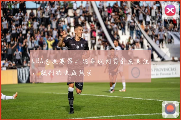 CBA总决赛第二场争议判罚引发关注，裁判执法成焦点
