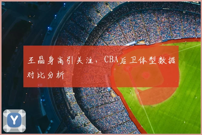 王晶身高引关注，CBA后卫体型数据对比分析