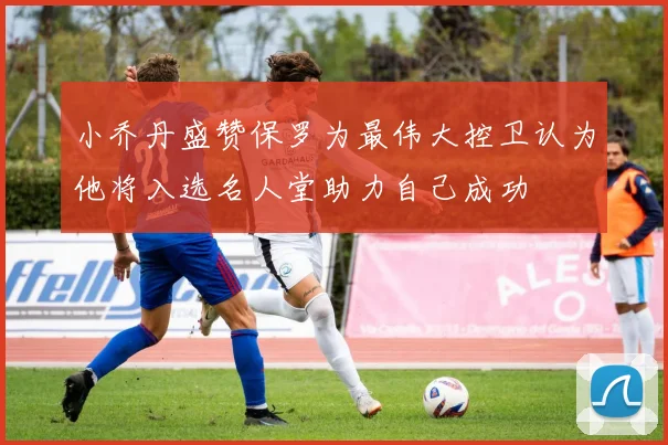 小乔丹盛赞保罗为最伟大控卫认为他将入选名人堂助力自己成功