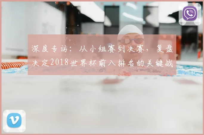 深度专访：从小组赛到决赛，复盘决定2018世界杯前八排名的关键战役