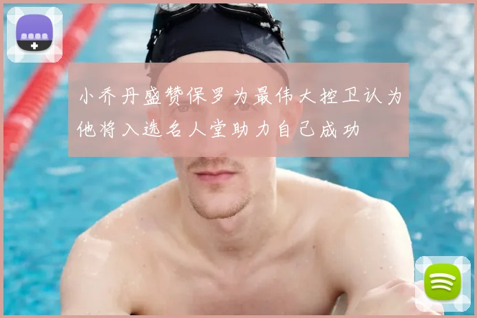 小乔丹盛赞保罗为最伟大控卫认为他将入选名人堂助力自己成功