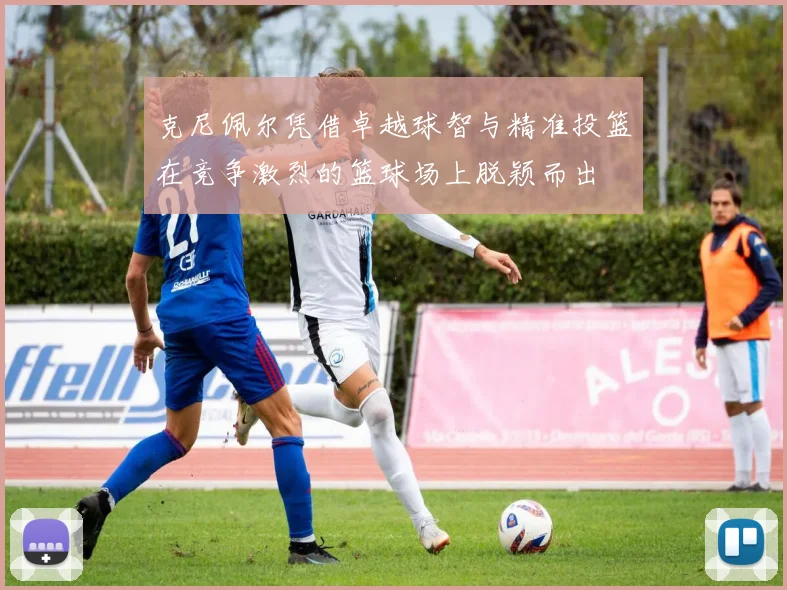克尼佩尔凭借卓越球智与精准投篮在竞争激烈的篮球场上脱颖而出