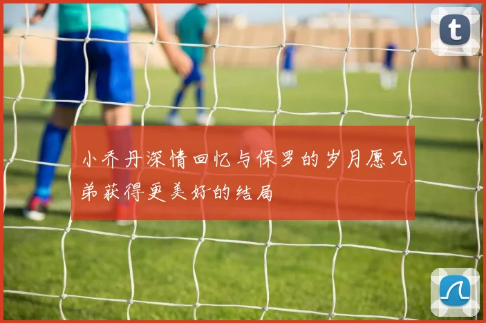 小乔丹深情回忆与保罗的岁月愿兄弟获得更美好的结局