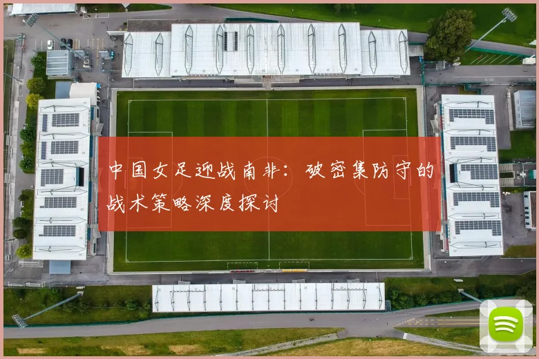 中国女足迎战南非：破密集防守的战术策略深度探讨