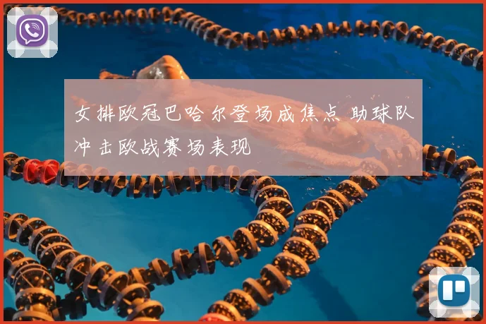 女排欧冠巴哈尔登场成焦点 助球队冲击欧战赛场表现