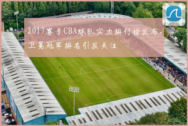 2017赛季CBA球队实力排行榜发布，卫冕冠军排名引发关注
