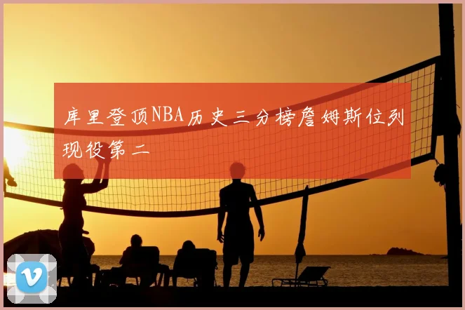 库里登顶NBA历史三分榜詹姆斯位列现役第二
