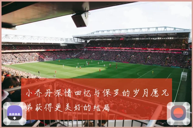 小乔丹深情回忆与保罗的岁月愿兄弟获得更美好的结局