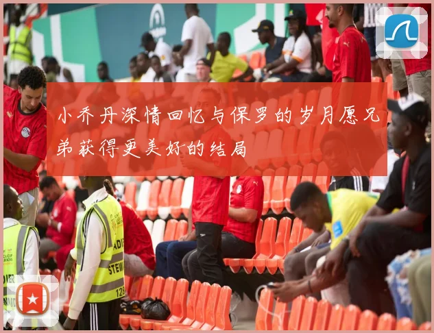 小乔丹深情回忆与保罗的岁月愿兄弟获得更美好的结局
