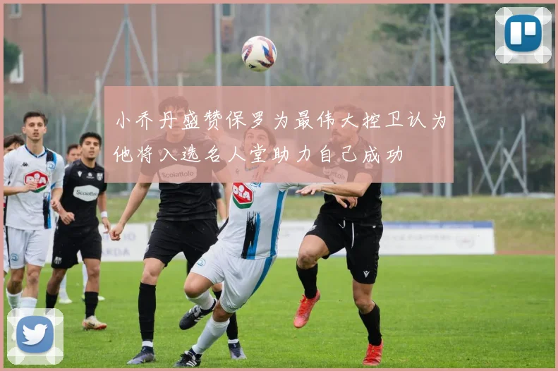 小乔丹盛赞保罗为最伟大控卫认为他将入选名人堂助力自己成功