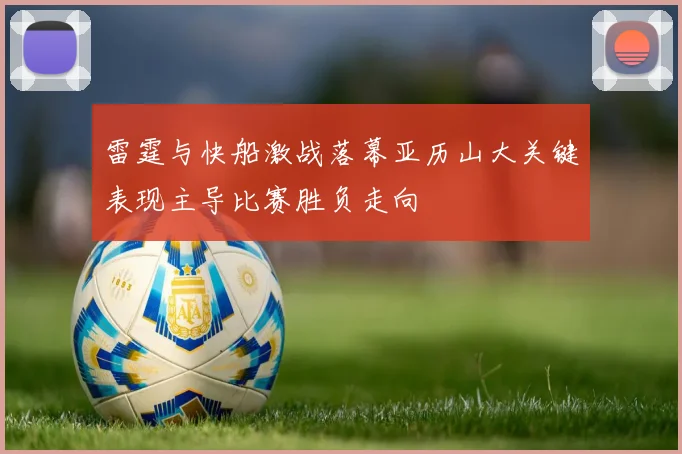 雷霆与快船激战落幕亚历山大关键表现主导比赛胜负走向
