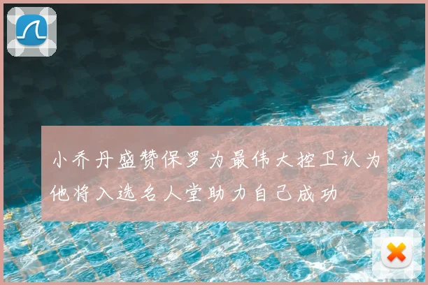 小乔丹盛赞保罗为最伟大控卫认为他将入选名人堂助力自己成功