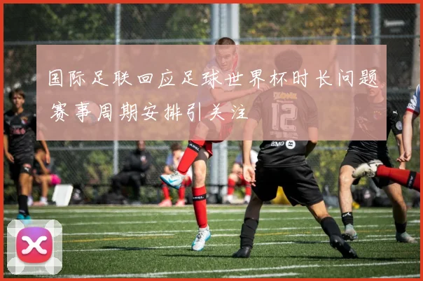 国际足联回应足球世界杯时长问题 赛事周期安排引关注