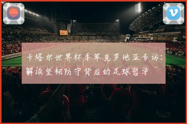 卡塔尔世界杯季军克罗地亚专访：解读坚韧防守背后的足球哲学