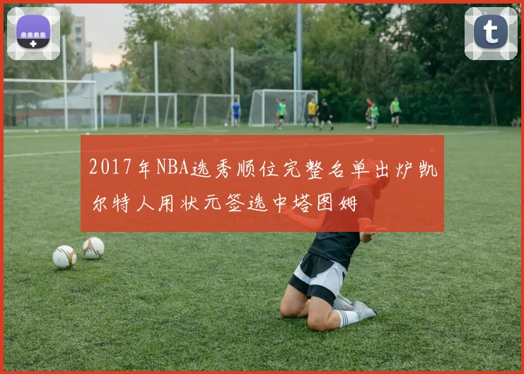 2017年NBA选秀顺位完整名单出炉凯尔特人用状元签选中塔图姆