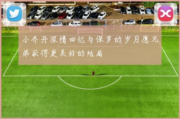小乔丹深情回忆与保罗的岁月愿兄弟获得更美好的结局