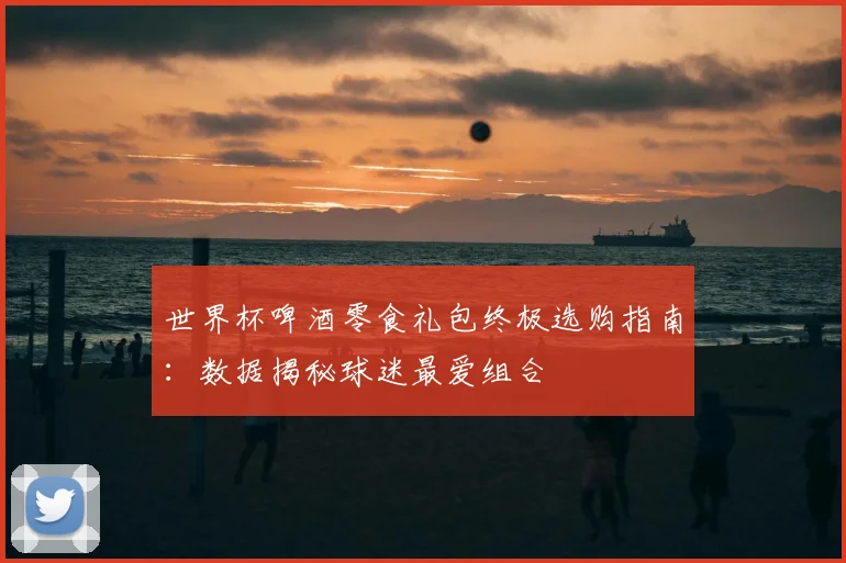 世界杯啤酒零食礼包终极选购指南:数据揭秘球迷最爱组合