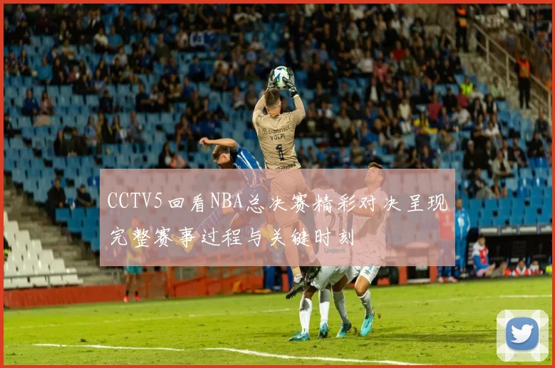 CCTV5回看NBA总决赛精彩对决呈现完整赛事过程与关键时刻