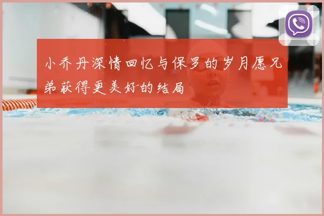 小乔丹深情回忆与保罗的岁月愿兄弟获得更美好的结局