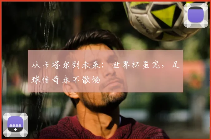 从卡塔尔到未来：世界杯虽完，足球传奇永不散场