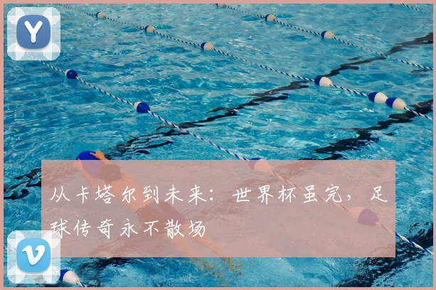 从卡塔尔到未来:世界杯虽完,足球传奇永不散场