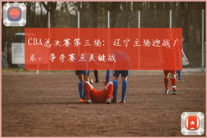 CBA总决赛第三场：辽宁主场迎战广东，争夺赛点关键战