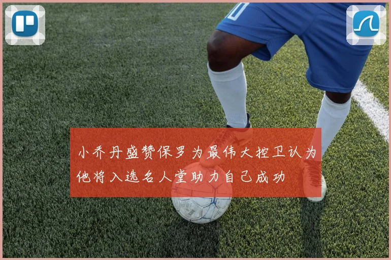 小乔丹盛赞保罗为最伟大控卫认为他将入选名人堂助力自己成功