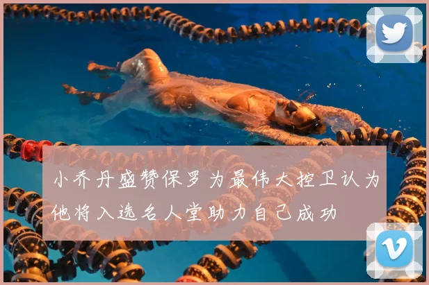 小乔丹盛赞保罗为最伟大控卫认为他将入选名人堂助力自己成功